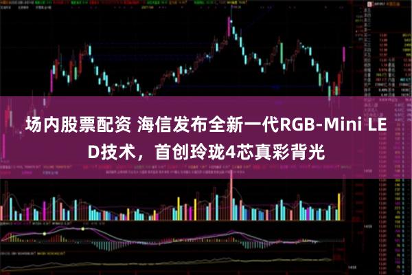 场内股票配资 海信发布全新一代RGB-Mini LED技术，首创玲珑4芯真彩背光