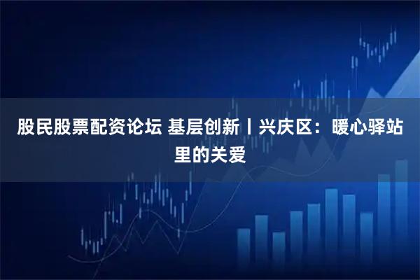 股民股票配资论坛 基层创新丨兴庆区：暖心驿站里的关爱