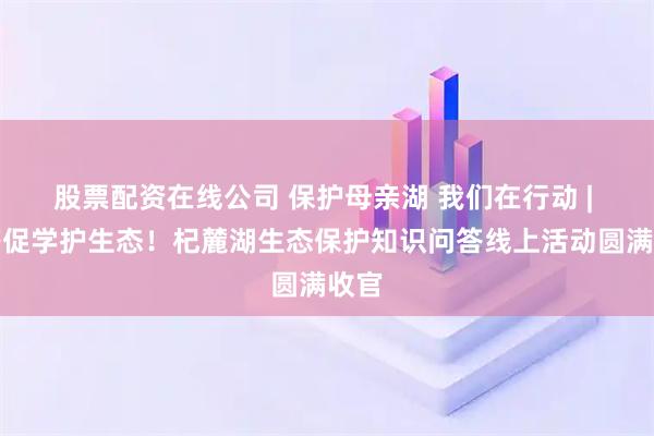股票配资在线公司 保护母亲湖 我们在行动 | 以答促学护生态！杞麓湖生态保护知识问答线上活动圆满收官