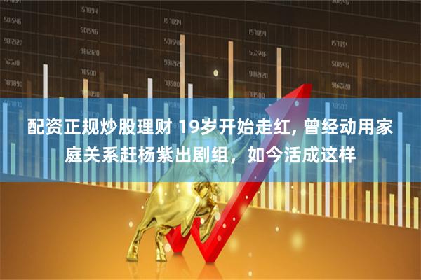 配资正规炒股理财 19岁开始走红, 曾经动用家庭关系赶杨紫出剧组，如今活成这样