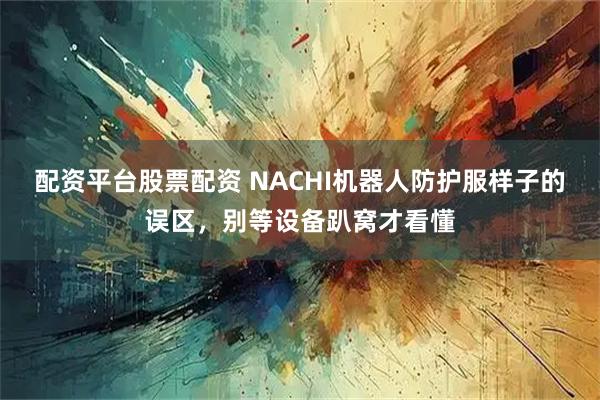 配资平台股票配资 NACHI机器人防护服样子的误区，别等设备趴窝才看懂