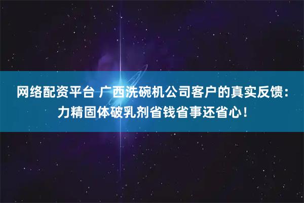网络配资平台 广西洗碗机公司客户的真实反馈：力精固体破乳剂省钱省事还省心！