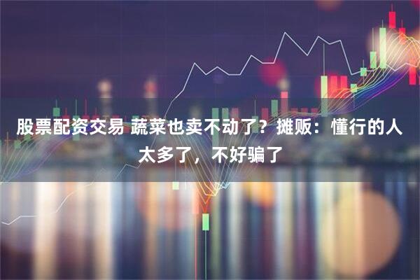股票配资交易 蔬菜也卖不动了？摊贩：懂行的人太多了，不好骗了
