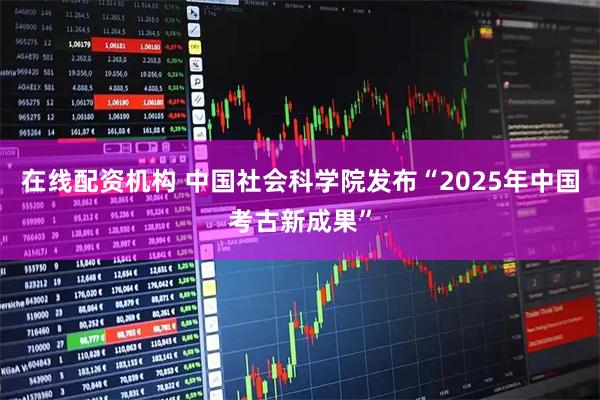 在线配资机构 中国社会科学院发布“2025年中国考古新成果”