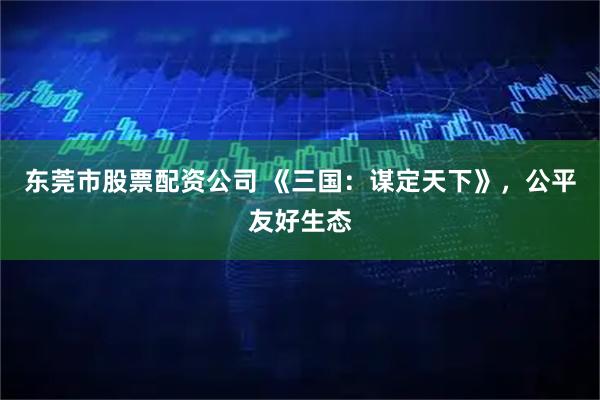 东莞市股票配资公司 《三国：谋定天下》，公平友好生态