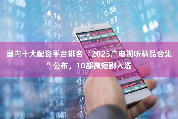 国内十大配资平台排名 “2025广电视听精品合集”公布，10部微短剧入选