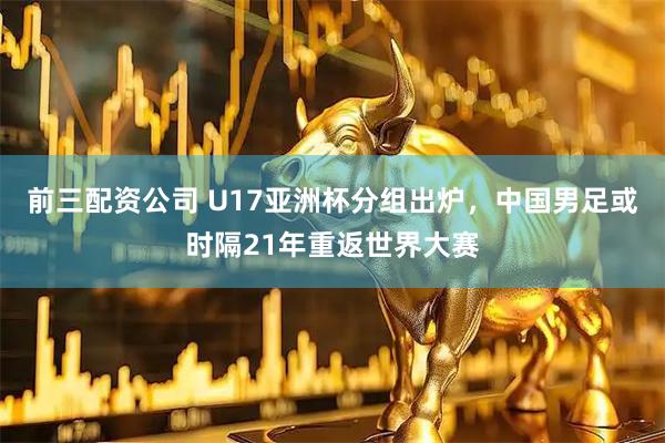 前三配资公司 U17亚洲杯分组出炉，中国男足或时隔21年重返世界大赛