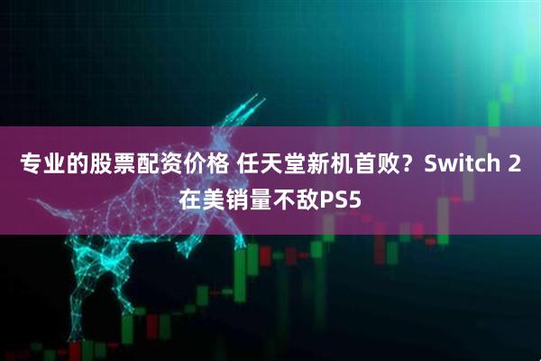 专业的股票配资价格 任天堂新机首败？Switch 2在美销量不敌PS5