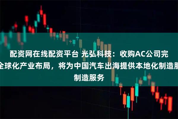 配资网在线配资平台 光弘科技：收购AC公司完成全球化产业布局，将为中国汽车出海提供本地化制造服务