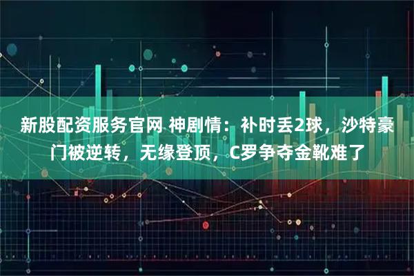 新股配资服务官网 神剧情：补时丢2球，沙特豪门被逆转，无缘登顶，C罗争夺金靴难了