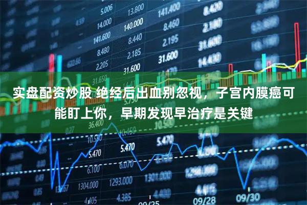 实盘配资炒股 绝经后出血别忽视，子宫内膜癌可能盯上你，早期发现早治疗是关键