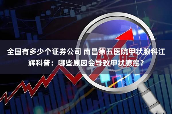全国有多少个证券公司 南昌第五医院甲状腺科江辉科普：哪些原因会导致甲状腺癌？