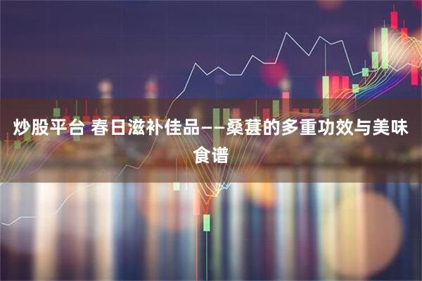 炒股平台 春日滋补佳品——桑葚的多重功效与美味食谱