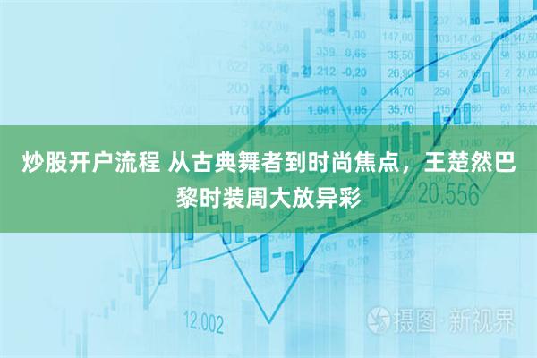 炒股开户流程 从古典舞者到时尚焦点，王楚然巴黎时装周大放异彩