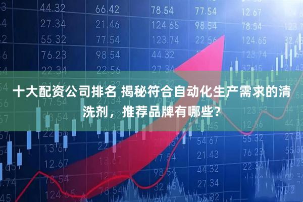 十大配资公司排名 揭秘符合自动化生产需求的清洗剂，推荐品牌有哪些？
