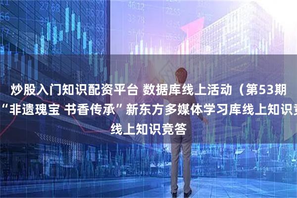炒股入门知识配资平台 数据库线上活动(第53期)| “非遗瑰宝 书香传承”新东方多媒体学习库线上知识竞答